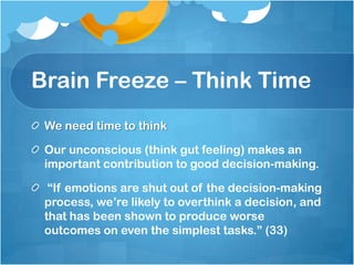 Brain Freeze – Think TimeWe need time to thinkOur unconscious (think gut feeling) makes an important contribution to good decision-making. “If emotions are shut out of the decision-making process, we’re likely to overthink a decision, and that has been shown to produce worse outcomes on even the simplest tasks.” (33) 