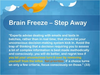 Brain Freeze – Step Away“Experts advise dealing with emails and texts in batches, rather than in real time; that should let your unconscious decision-making system kick in. Avoid the trap of thinking that a decision requiring you to assess a lot of complex information is best made methodically and consciously; you will do better, and regret less if you let your unconscious turn it over by removing yourself from the influx. Set priorities; if a choice turns on only a few criteria, focus consciously on those.” (33)