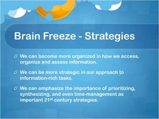 Brain Freeze - StrategiesWe can become more organized in how we access, organize and assess information. We can be more strategic in our approach to information-rich tasks. We can emphasize the importance of prioritizing, synthesizing, and even time-management as important 21st century strategies.