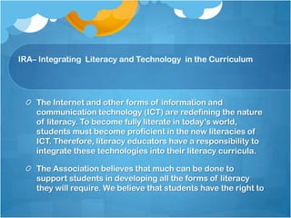 IRA Position Statement (cont’d)The Association believes that much can be done to support students in developing all the forms of literacy they will require. We believe that students have the right to Teachers who are skilled in the effective use of ICT for teaching and learningA literacy curriculum that integrates the new literacies of ICT into instructional programs Instruction that develops the critical literacies essential to effective information use