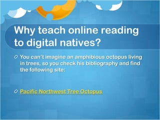 Why teach online reading to digital natives?24 of 25 students, identified as “good readers” said they would recommend this site to others!“Even after they were let in on the hoax, most of the students had difficulty deciphering the clues that betrayed the site’s fictitiousness. Some still maintained that the octopus really exists.”