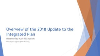 Overview of the 2018 Update to the
Integrated Plan
Presented by Mari Ross-Russell
Philadelphia Office of HIV Planning
 