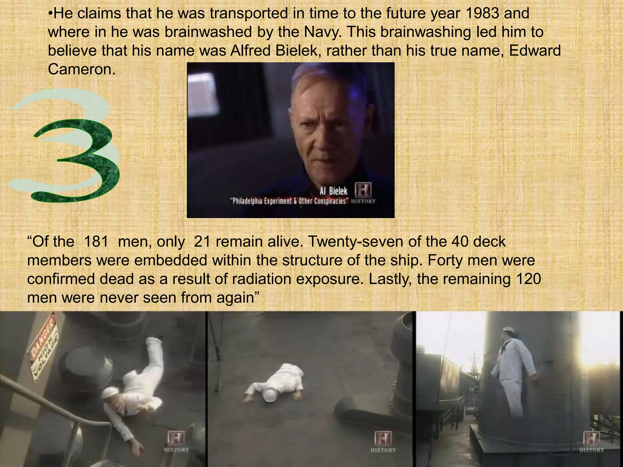 •He claims that he was transported in time to the future year 1983 and
where in he was brainwashed by the Navy. This brainwashing led him to
believe that his name was Alfred Bielek, rather than his true name, Edward
Cameron.
“Of the 181 men, only 21 remain alive. Twenty-seven of the 40 deck
members were embedded within the structure of the ship. Forty men were
confirmed dead as a result of radiation exposure. Lastly, the remaining 120
men were never seen from again”