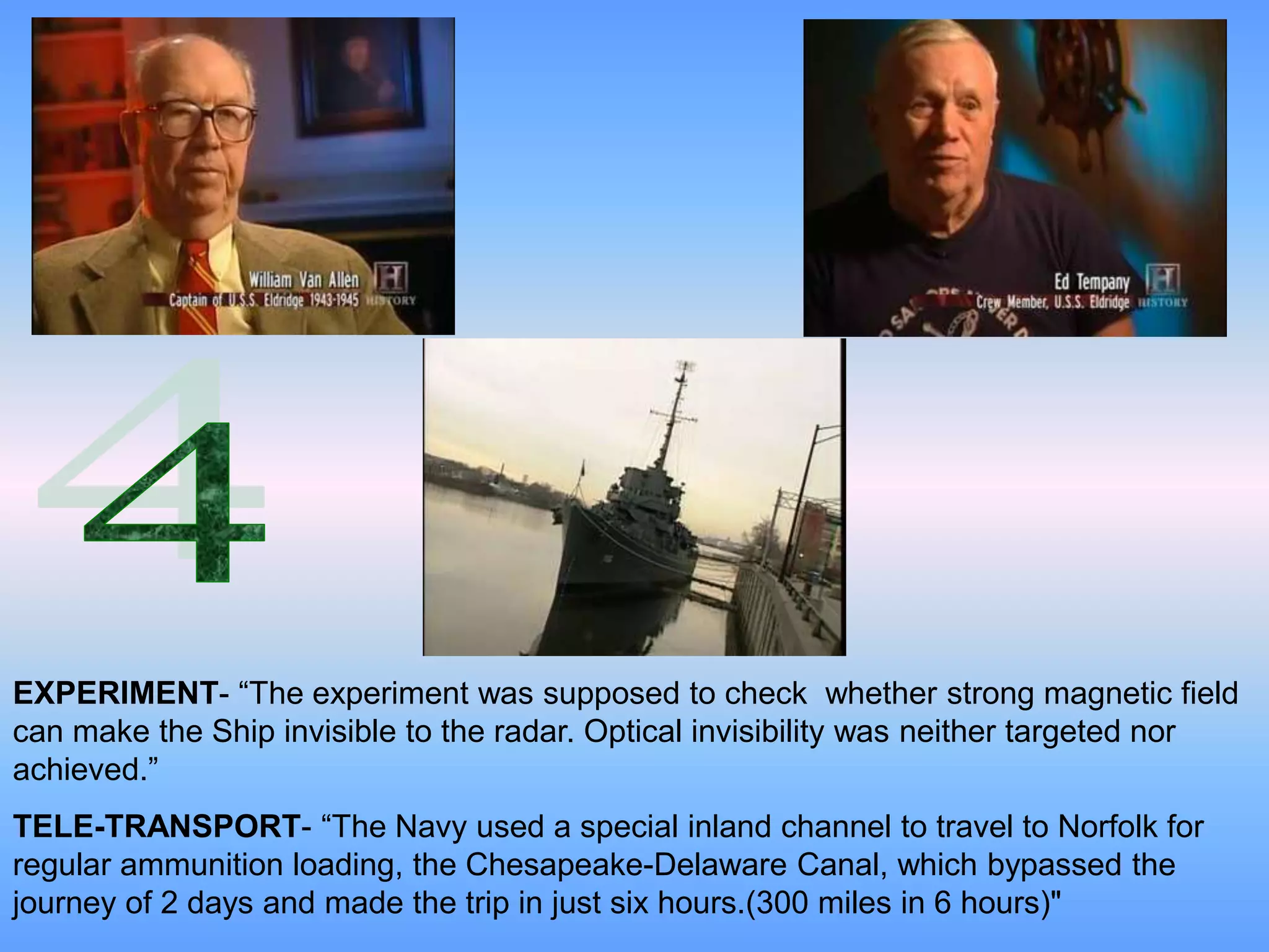 EXPERIMENT- “The experiment was supposed to check whether strong magnetic field
can make the Ship invisible to the radar. Optical invisibility was neither targeted nor
achieved.”
TELE-TRANSPORT- “The Navy used a special inland channel to travel to Norfolk for
regular ammunition loading, the Chesapeake-Delaware Canal, which bypassed the
journey of 2 days and made the trip in just six hours.(300 miles in 6 hours)"