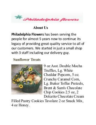 About Us
Philadelphia Flowers has been serving the
people for almost 5 years now to continue its
legacy of providing great quality service to all of
our customers. We started in just a small shop
with 3 staff including our delivery guy.
Sunflower Treats
9 oz Asst. Double Mocha
Truffles, Lg. White
Cheddar Popcorn, 5 oz.
Crunchy Caramel Corn,
Lg. Butter Toffee Pretzels,
Brent & Sam's Chocolate
Chip Cookies 2.5 oz, 2
Dolcetto Chocolate Cream
Filled Pastry Cookies Tavolare 2 oz Snack Mix,
4 oz Honey.
 