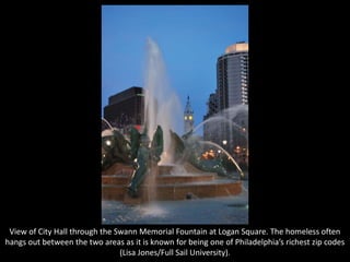 View of City Hall through the Swann Memorial Fountain at Logan Square. The homeless often
hangs out between the two areas as it is known for being one of Philadelphia’s richest zip codes
(Lisa Jones/Full Sail University).
 