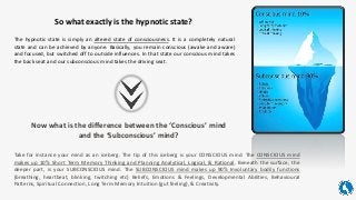 So what exactly is the hypnotic state?
The hypnotic state is simply an altered state of consciousness. It is a completely natural
state and can be achieved by anyone. Basically, you remain conscious (awake and aware)
and focused, but switched off to outside influences. In that state our conscious mind takes
the back seat and our subconscious mind takes the driving seat.
Take for instance your mind as an iceberg. The tip of this iceberg is your CONSCIOUS mind. The CONSCIOUS mind
makes up 10% Short Term Memory Thinking and Planning Analytical, Logical, & Rational. Beneath the surface, the
deeper part, is your SUBCONSCIOUS mind. The SUBCONSCIOUS mind makes up 90% Involuntary bodily functions
(breathing, heartbeat, blinking, twitching etc) Beliefs, Emotions & Feelings, Developmental Abilities, Behavioural
Patterns, Spiritual Connection, Long Term Memory Intuition (gut feeling), & Creativity.
Now what is the difference between the ‘Conscious’ mind
and the ‘Subconscious’ mind?
 