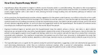 How Does Hypnotherapy Work?
• Hypnotherapy allows the patient to imagine in detail a source of anxiety while in a controlled setting. The patient is then encouraged to
enter a state of deep relaxation, rather than allowing the anxiety to grow. This paired activity helps the brain to associate the potential
anxiety trigger together with a calm state of mind, allowing the brain to begin building new and healthier pathways of behavior and
emotional response.
• At the same time, the hypnotherapist provides calming suggestions for the patient under hypnosis, in an effort to show him or her a path
toward healthier living. Included in these messages is an invitation to view the world in a more positive light, by embracing a generous
outlook toward the surrounding environment. During each hypnotherapy session, the patient remains awake and lucid, and in full control
of every decision regarding whether or not to act upon the suggestions made by the hypnotherapist. The duration of treatment varies
according to the condition being treated, as well as the mental state of the patient.
• Hypnosis treatment begins in earnest when the hypnotherapist helps the patient achieve a trance - like state, in which external
distractions are removed and the voice of the hypnotherapist is placed at the center of the patient’s consciousness. Once in this state, the
patient is encouraged to explore inner thoughts and feelings, which he or she is able to see with the type of rare clarity that is commonly
associated with meditation. This newfound concentration lets patients use all of their inner resources to contemplate the issues that
otherwise trouble them – whether alcohol, cigarettes or other drugs; traumatic events; or conditions which ordinarily cause stress for the
patient.
• The hypnotherapist acts as a guide for the patient during this period of exploration, suggesting a calm and observational approach to
each distressing phenomenon, rather than an instinctive emotional reaction. After a period of contemplation, including mental
encounters with the provocative stimuli, the hypnotherapist encourages the patient to enter a state of deep relaxation.
 