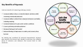 Key Benefits of Hypnosis
Common benefits of medical hypnotherapy include:
 Increased ability to focus on stressful objects and ideas while
remaining emotionally balanced
 Increased ability to detach from obsessive behaviors and habits,
including smoking
 Increased tolerance for pain under certain conditions
 A more positively oriented worldview
 Renewed feelings of self-control
 Reduced feelings of depression or anxiety, and recovery from
burnout
By creating new conditions for personal empowerment, hypnosis
gives patients the internal tools needed to overcome the unhelpful
group of emotions and behaviors that caused them to seek
treatment.
 