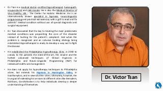 • Dr. Tsan is a medical doctor, certified hypnotherapist, homeopath,
acupuncturist and reiki master. He is also the Medical Director of
Viva Healthy Life - The Center for Holistic Medicine. He is an
internationally known specialist in hypnosis, neuro-linguistic
programming and practical extrasensory with a gift to read and fix
patients' medical condition without use of special diagnostic and
surgical equipment.
• Dr. Tsan discovered that the key to treating the most problematic
medical conditions was pinpointing the core of the disorder
instead of hunting for the patient’s complaint. And when the
problem is recognized and an inclusive healing strategy being
established Hypnotherapist is ready to develop a way out to fight
the disease.
• He established the Philadelphia Hypnotherapy Clinic in 2000 to
convey to the patients the state-of-the-art; the newest and the
hottest advanced techniques of Clinical Hypnosis in
Philadelphia and Neuro-Linguistic Programming (NLP) for
individual health care management.
• He does not apply his hypnotherapy techniques to Philadelphia
alone, but extends his Hypnosis in Huntingdon Valley, in
Southampton, and in several other cities. Ultimately, however, the
true goal of extending his services to different cities like Bensalem,
Richboro, Conshohocken is to help individuals develop a deeper
understanding of themselves.
Dr. Victor Tsan
 