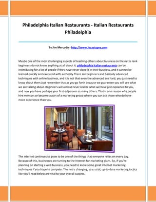 Philadelphia Italian Restaurants - Italian Restaurants
                        Philadelphia
______________________________________________________________________________

                        By Jim Mercado - http://www.lecastagne.com



Maybe one of the most challenging aspects of teaching others about business on the net is rank
beginners do not know anything at all about it. philadelphia italian restaurants can be
intimidating for a lot of people if they have never done it in their business, and it cannot be
learned quickly and executed with authority.There are beginners and basically advanced
techniques with online business, and it is not that even the advanced are hard; you just need to
know about them.Just remember that as you go forth because we guarantee you will see what
we are talking about. Beginners will almost never realize what we have just explained to you,
and now you have perhaps your first edge over so many others. That is one reason why people
hire mentors or become a part of a marketing group where you can ask those who do have
more experience than you.




The Internet continues to grow to be one of the things that everyone relies on every day.
Because of this, businesses are turning to the Internet for marketing plans. So, if you're
planning on starting a web business, you need to know some great Internet marketing
techniques if you hope to compete. The net is changing, so crucial, up-to-date marketing tactics
like you'll read below are vital to your overall success.
 