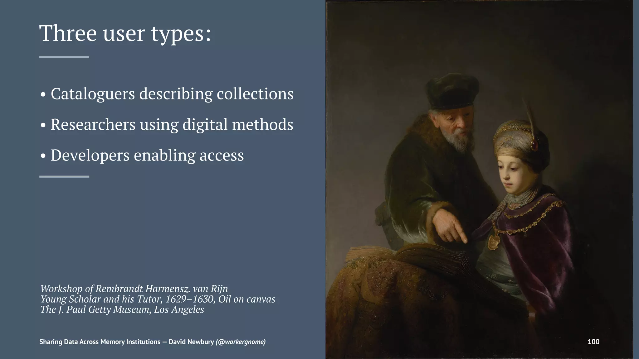 Three user types:
• Cataloguers describing collections
• Researchers using digital methods
• Developers enabling access
Workshop of Rembrandt Harmensz. van Rijn
Young Scholar and his Tutor, 1629–1630, Oil on canvas
The J. Paul Getty Museum, Los Angeles
Sharing Data Across Memory Institutions — David Newbury (@workergnome) 100
 