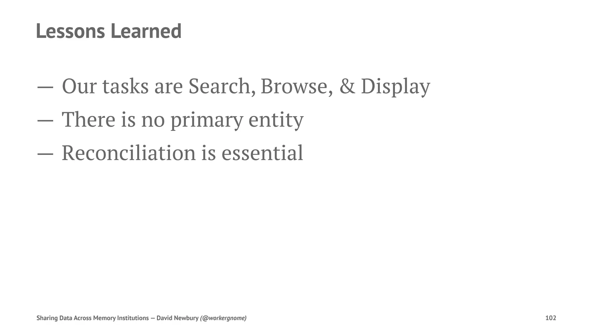 Lessons Learned
— Our tasks are Search, Browse, & Display
— There is no primary entity
— Reconciliation is essential
Sharing Data Across Memory Institutions — David Newbury (@workergnome) 102
 