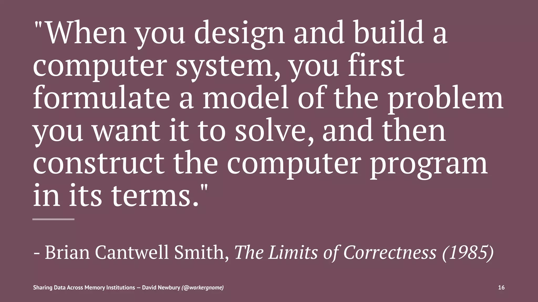 "When you design and build a
computer system, you first
formulate a model of the problem
you want it to solve, and then
construct the computer program
in its terms."
- Brian Cantwell Smith, The Limits of Correctness (1985)
Sharing Data Across Memory Institutions — David Newbury (@workergnome) 16
 