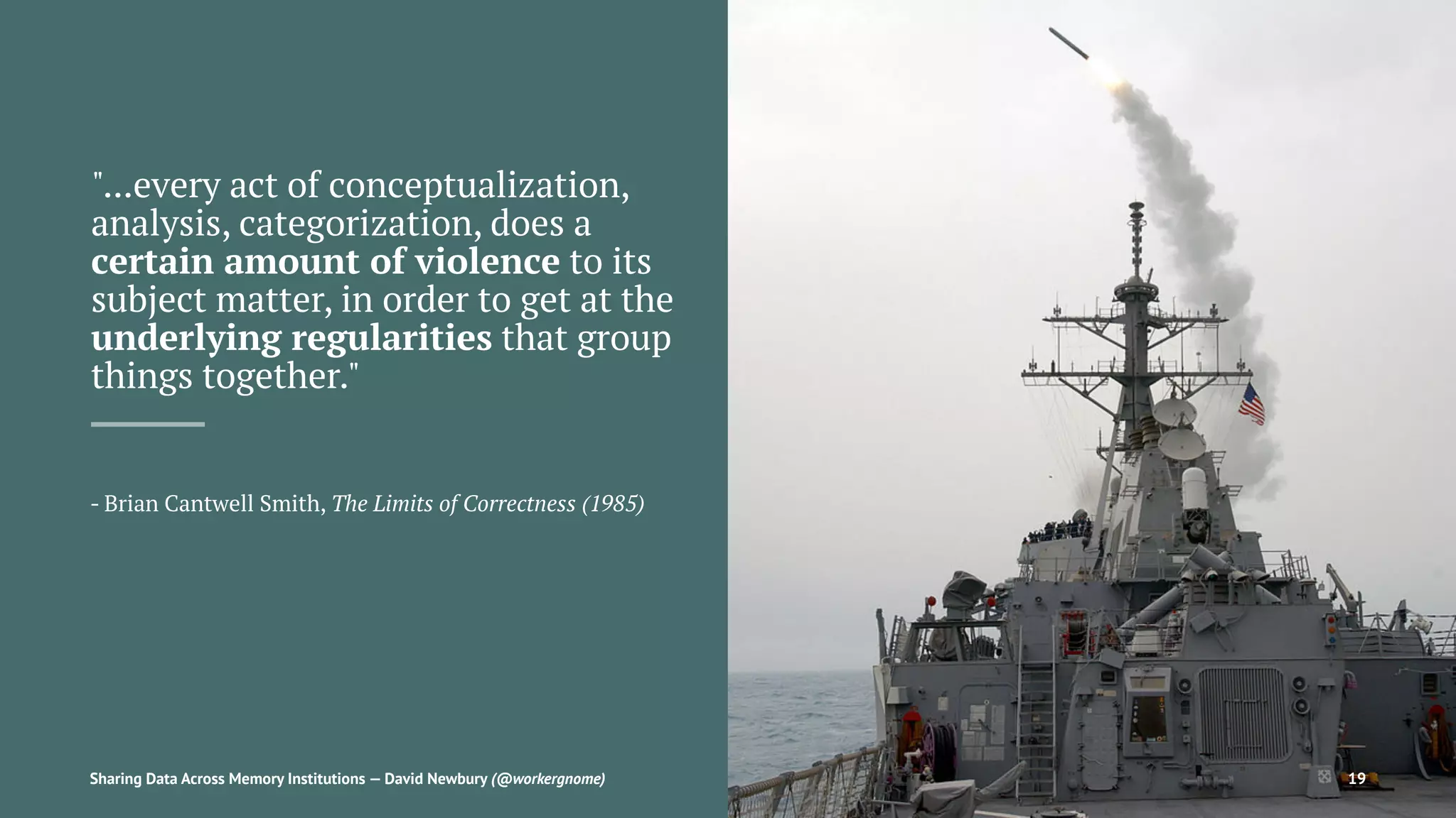 "...every act of conceptualization,
analysis, categorization, does a
certain amount of violence to its
subject matter, in order to get at the
underlying regularities that group
things together."
- Brian Cantwell Smith, The Limits of Correctness (1985)
Sharing Data Across Memory Institutions — David Newbury (@workergnome) 19
 