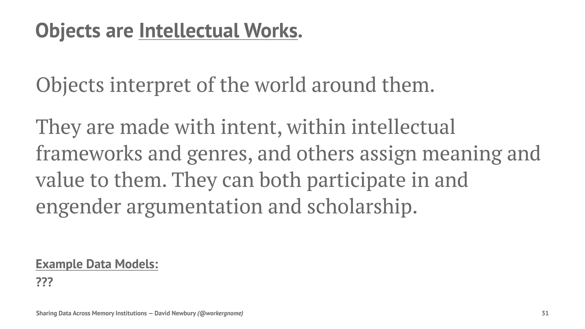 Objects are Intellectual Works.
Objects interpret of the world around them.
They are made with intent, within intellectual
frameworks and genres, and others assign meaning and
value to them. They can both participate in and
engender argumentation and scholarship.
Example Data Models:
???
Sharing Data Across Memory Institutions — David Newbury (@workergnome) 31
 