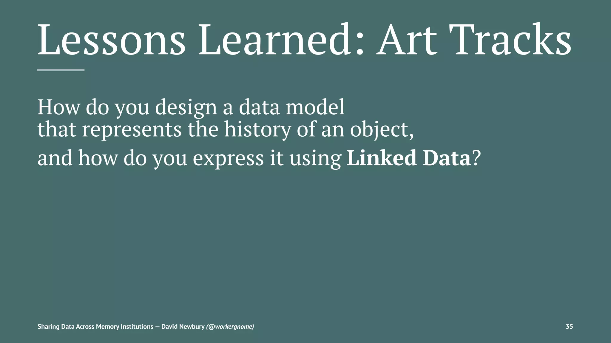 Lessons Learned: Art Tracks
How do you design a data model
that represents the history of an object,
and how do you express it using Linked Data?
Sharing Data Across Memory Institutions — David Newbury (@workergnome) 35
 
