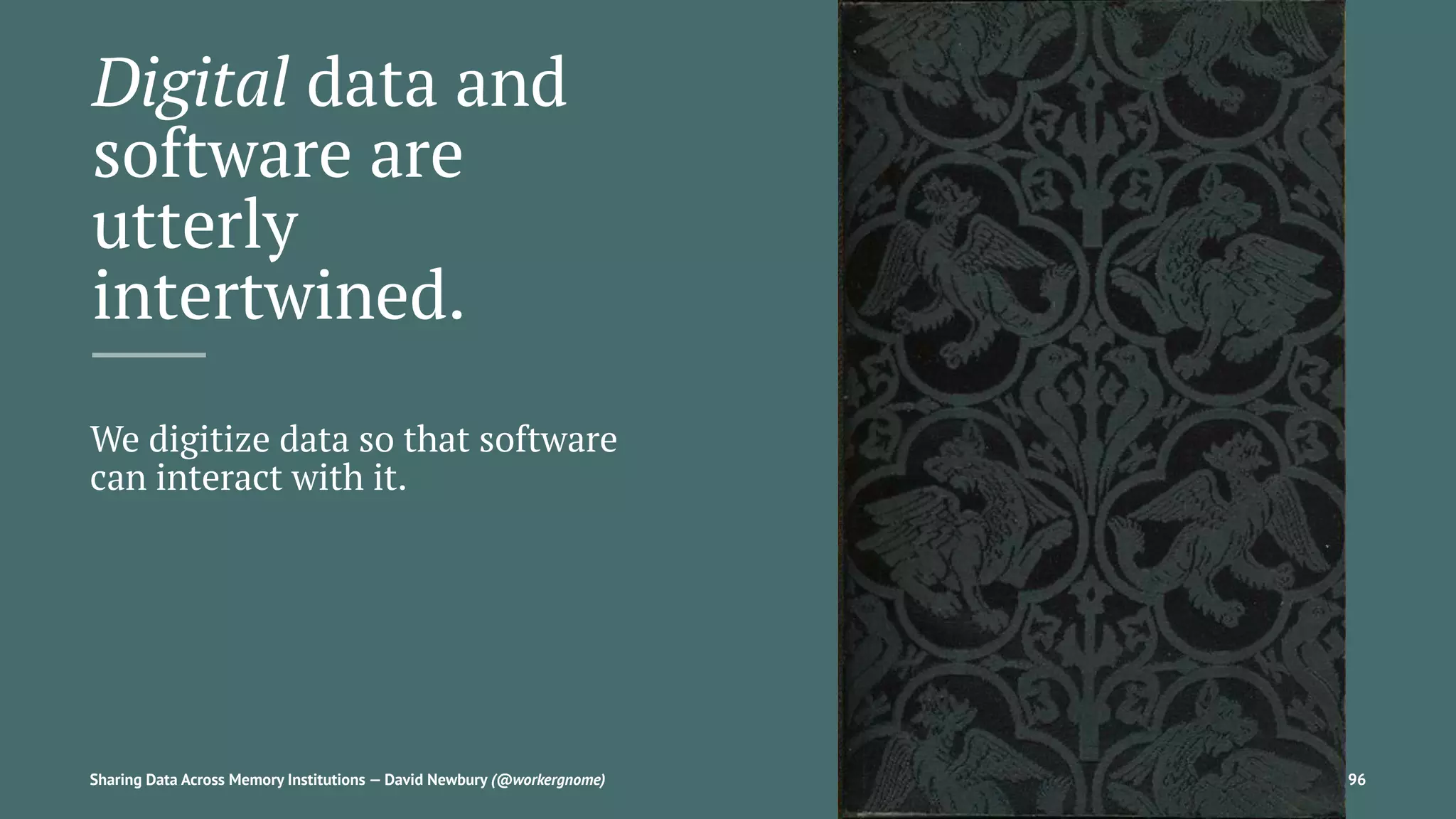 Digital data and
software are
utterly
intertwined.
We digitize data so that software
can interact with it.
Sharing Data Across Memory Institutions — David Newbury (@workergnome) 96
 