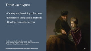 Three user types:
• Cataloguers describing collections
• Researchers using digital methods
• Developers enabling access
Workshop of Rembrandt Harmensz. van Rijn
Young Scholar and his Tutor, 1629–1630, Oil on canvas
The J. Paul Getty Museum, Los Angeles
Sharing Data Across Memory Institutions — David Newbury (@workergnome) 100
 