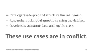 — Catalogers interpret and structure the real world.
— Researchers ask novel questions using the dataset.
— Developers consume data and enable users.
These use cases are in conﬂict.
Sharing Data Across Memory Institutions — David Newbury (@workergnome) 101
 