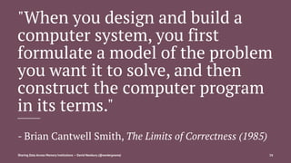 "When you design and build a
computer system, you first
formulate a model of the problem
you want it to solve, and then
construct the computer program
in its terms."
- Brian Cantwell Smith, The Limits of Correctness (1985)
Sharing Data Across Memory Institutions — David Newbury (@workergnome) 16
 