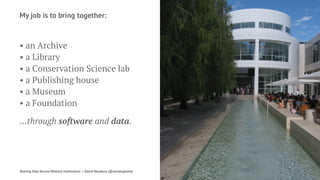 My job is to bring together:
• an Archive
• a Library
• a Conservation Science lab
• a Publishing house
• a Museum
• a Foundation
...through software and data.
Sharing Data Across Memory Institutions — David Newbury (@workergnome) 2
 