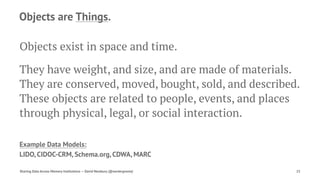 Objects are Things.
Objects exist in space and time.
They have weight, and size, and are made of materials.
They are conserved, moved, bought, sold, and described.
These objects are related to people, events, and places
through physical, legal, or social interaction.
Example Data Models:
LIDO, CIDOC-CRM, Schema.org, CDWA, MARC
Sharing Data Across Memory Institutions — David Newbury (@workergnome) 25
 