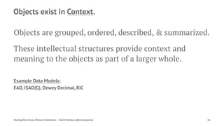 Objects exist in Context.
Objects are grouped, ordered, described, & summarized.
These intellectual structures provide context and
meaning to the objects as part of a larger whole.
Example Data Models:
EAD, ISAD(G), Dewey Decimal, RiC
Sharing Data Across Memory Institutions — David Newbury (@workergnome) 26
 
