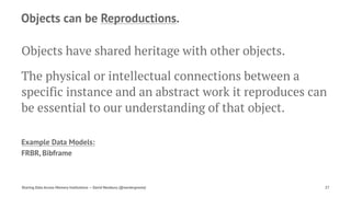 Objects can be Reproductions.
Objects have shared heritage with other objects.
The physical or intellectual connections between a
specific instance and an abstract work it reproduces can
be essential to our understanding of that object.
Example Data Models:
FRBR, Bibframe
Sharing Data Across Memory Institutions — David Newbury (@workergnome) 27
 