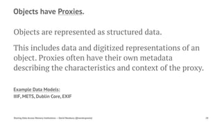 Objects have Proxies.
Objects are represented as structured data.
This includes data and digitized representations of an
object. Proxies often have their own metadata
describing the characteristics and context of the proxy.
Example Data Models:
IIIF, METS, Dublin Core, EXIF
Sharing Data Across Memory Institutions — David Newbury (@workergnome) 28
 