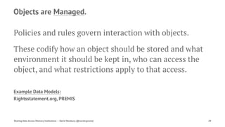 Objects are Managed.
Policies and rules govern interaction with objects.
These codify how an object should be stored and what
environment it should be kept in, who can access the
object, and what restrictions apply to that access.
Example Data Models:
Rightsstatement.org, PREMIS
Sharing Data Across Memory Institutions — David Newbury (@workergnome) 29
 