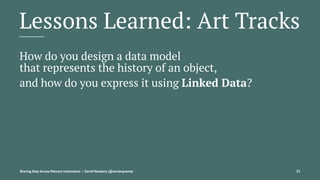 Lessons Learned: Art Tracks
How do you design a data model
that represents the history of an object,
and how do you express it using Linked Data?
Sharing Data Across Memory Institutions — David Newbury (@workergnome) 35
 