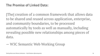 The Promise of Linked Data:
[The] creation of a common framework that allows data
to be shared and reused across application, enterprise,
and community boundaries, to be processed
automatically by tools as well as manually, including
revealing possible new relationships among pieces of
data.
— W3C Semantic Web Working Group
Sharing Data Across Memory Institutions — David Newbury (@workergnome) 46
 