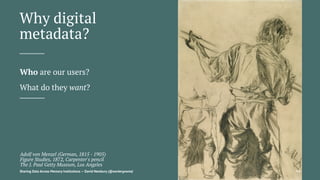 Why digital
metadata?
Who are our users?
What do they want?
Adolf von Menzel (German, 1815 - 1905)
Figure Studies, 1872, Carpenter's pencil
The J. Paul Getty Museum, Los Angeles
Sharing Data Across Memory Institutions — David Newbury (@workergnome) 99
 