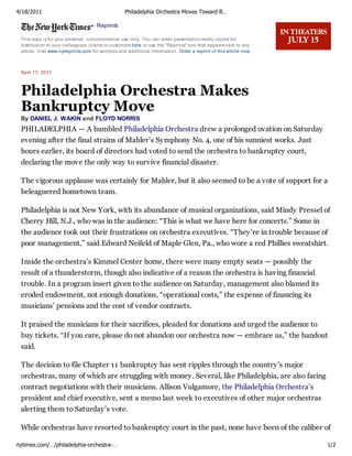 4/18/2011                                          Philadelphia Orchestra Moves Toward B…

                                     Reprints

 This copy is for your personal, noncommercial use only. You can order presentation-ready copies for
 distribution to your colleagues, clients or customers here or use the "Reprints" tool that appears next to any
 article. Visit www.nytreprints.com for samples and additional information. Order a reprint of this article now.



 April 17, 2011



 Philadelphia Orchestra Makes
 Bankruptcy Move
 By DANIEL J. WAKIN and FLOYD NORRIS
 PHILADELPHIA — A humbled Philadelphia Orchestra drew a prolonged ovation on Saturday
 evening after the final strains of Mahler’s Symphony No. 4, one of his sunniest works. Just
 hours earlier, its board of directors had voted to send the orchestra to bankruptcy court,
 declaring the move the only way to survive financial disaster.

 The vigorous applause was certainly for Mahler, but it also seemed to be a vote of support for a
 beleaguered hometown team.

 Philadelphia is not New York, with its abundance of musical organizations, said Mindy Pressel of
 Cherry Hill, N.J., who was in the audience: “This is what we have here for concerts.” Some in
 the audience took out their frustrations on orchestra executives. “They’re in trouble because of
 poor management,” said Edward Neifeld of Maple Glen, Pa., who wore a red Phillies sweatshirt.

 Inside the orchestra’s Kimmel Center home, there were many empty seats — possibly the
 result of a thunderstorm, though also indicative of a reason the orchestra is having financial
 trouble. In a program insert given to the audience on Saturday, management also blamed its
 eroded endowment, not enough donations, “operational costs,” the expense of financing its
 musicians’ pensions and the cost of vendor contracts.

 It praised the musicians for their sacrifices, pleaded for donations and urged the audience to
 buy tickets. “If you care, please do not abandon our orchestra now — embrace us,” the handout
 said.

 The decision to file Chapter 11 bankruptcy has sent ripples through the country’s major
 orchestras, many of which are struggling with money. Several, like Philadelphia, are also facing
 contract negotiations with their musicians. Allison Vulgamore, the Philadelphia Orchestra’s
 president and chief executive, sent a memo last week to executives of other major orchestras
 alerting them to Saturday’s vote.

 While orchestras have resorted to bankruptcy court in the past, none have been of the caliber of

nytimes.com/…/philadelphia-orchestra-…                                                                             1/2
 