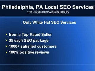 Philadelphia, PA Local SEO Services
http://fiverr.com/whitehatseo10

Only White Hat SEO Services
●

from a Top Rated Seller

●

$5 each SEO package

●

1000+ satisfied customers

●

100% positive reviews

 