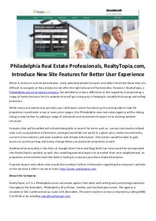 Philadelphia Real Estate Professionals, RealtyTopia.com,
Introduce New Site Features for Better User Experience
When it comes to real estate websites, many potential property buyers and sellers find that these sites are
difficult to navigate or they simply do not offer the right amount of functionality. However, RealtyTopia, a
Philadelphia area real estate company, has decided to make a difference in this regard by incorporating a
range of handy features into its website that will go a long way in helping to simplify the buying and selling
processes.
While many real estate sites provide users with basic search functions such as being able to look for
properties in particular areas or even price ranges, this Philadelphia area real estate agency will be taking
things a step further by adding a range of enhanced and convenient features to its existing website
structure.
Features that will be added will include being able to search for items such as various community-related
stats such as population information, average household net worth in a given area, media income levels,
current crime statistics and even weather and climate information. Site visitors would be able to gain
access to current pricing and status change history on particular properties as well.
Additional functionality in the form of Google Street View and Bing Birds Eye View would be incorporated
into RealtyTopia’s website as well, thus enabling potential buyers to see what their new neighborhood, its
properties and amenities look like before having to make any purchase-related decisions.
Property buyers and sellers who would like to obtain further information regarding the company’s website
or the services it offers can do so here: http://www.realtytopia.com.
About the Company:
RealtyTopia, LLC is a Philadelphia area real estate agency that deals with selling and purchasing properties
throughout the Bensalem, Philadelphia, Bryn Mawr, Yardley and Southampton areas. The agency is
situated at 501 Cambria Avenue, Suite 139, Bensalem, PA and its realtors can be contacted by calling (888)
213-9358 or by emailing sales@realtytopia.com.
 