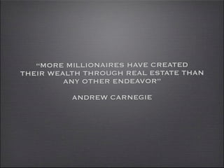 “MORE MILLIONAIRES HAVE CREATED
THEIR WEALTH THROUGH REAL ESTATE THAN
         ANY OTHER ENDEAVOR”
          ANDREW CARNEG...