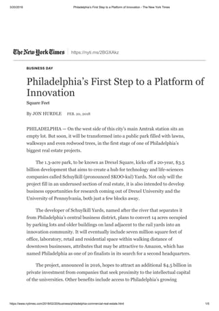 3/20/2018 Philadelphia’s First Step to a Platform of Innovation - The New York Times
https://www.nytimes.com/2018/02/20/business/philadelphia-commercial-real-estate.html 1/5
https://nyti.ms/2BGXAkz
BUSINESS DAY
Philadelphia’s First Step to a Platform of
Innovation
Square Feet
By JON HURDLE FEB. 20, 2018
PHILADELPHIA — On the west side of this city’s main Amtrak station sits an
empty lot. But soon, it will be transformed into a public park filled with lawns,
walkways and even redwood trees, in the first stage of one of Philadelphia’s
biggest real estate projects.
The 1.3-acre park, to be known as Drexel Square, kicks off a 20-year, $3.5
billion development that aims to create a hub for technology and life-sciences
companies called Schuylkill (pronounced SKOO-kul) Yards. Not only will the
project fill in an underused section of real estate, it is also intended to develop
business opportunities for research coming out of Drexel University and the
University of Pennsylvania, both just a few blocks away.
The developer of Schuylkill Yards, named after the river that separates it
from Philadelphia’s central business district, plans to convert 14 acres occupied
by parking lots and older buildings on land adjacent to the rail yards into an
innovation community. It will eventually include seven million square feet of
office, laboratory, retail and residential space within walking distance of
downtown businesses, attributes that may be attractive to Amazon, which has
named Philadelphia as one of 20 finalists in its search for a second headquarters.
The project, announced in 2016, hopes to attract an additional $4.5 billion in
private investment from companies that seek proximity to the intellectual capital
of the universities. Other benefits include access to Philadelphia’s growing
 
