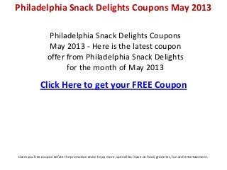 Philadelphia Snack Delights Coupons
May 2013 - Here is the latest coupon
offer from Philadelphia Snack Delights
for the month of May 2013
Click Here to get your FREE Coupon
Philadelphia Snack Delights Coupons May 2013
Claim you free coupon before the promotion ends! Enjoy more, spend less! Save on food, groceries, fun and entertainment.
 