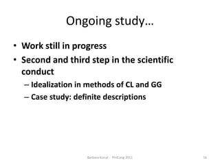 Ongoingstudy…Work still in progressSecond and third step in the scientific conductIdealizationinmethods of CL and GGCasestudy: definitedescriptions16Barbara Konat -  PhilLang 2011