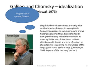 Galileo and Chomsky – idealization(Nowak 1976)Barbara Konat -  PhilLang 201118Imagine: ideal speaker/listener..Linguistic theory is concerned primarily with an ideal speaker/listener, in a completely homogeneous speech-community, who knows his language perfectly and is unaffected by such grammatically irrelevant conditions as memory limitations, distractions, shifts of attention and interest, and errors (random or characteristic) in applying his knowledge of the language in actual performance’ (Chomsky, N. 1965. Aspects of the theory of syntax.)