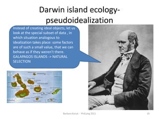Darwin islandecology- pseudoidealizationBarbara Konat -  PhilLang 201119Instead of creating ideal objects, let us look at the special subset of data , in which situation analogous to idealization takes place: some factors are of such a small value, that we can behave as if they weren’t there. GALAPAGOS ISLANDS -> NATURAL SELECTION