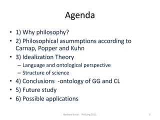 Agenda1) Whyphilosophy?2) Philosophicalasummptionsaccording to Carnap, Popper and Kuhn3) IdealizationTheoryLanguage and ontologicalperspectiveStructure of science4) Conclusions  -ontology of GG and CL5) Futurestudy6) Possibleapplications2Barbara Konat -  PhilLang 2011