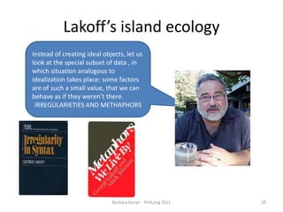Lakoff’sislandecologyBarbara Konat -  PhilLang 201120Instead of creating ideal objects, let us look at the special subset of data , in which situation analogous to idealization takes place: some factors are of such a small value, that we can behave as if they weren’t there. IRREGULARIETIES AND METHAPHORS