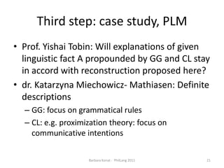 Third step: casestudy, PLMProf. Yishai Tobin: Will explanations of given linguistic fact A propounded by GG and CL stay in accord with reconstructionproposedhere?dr. KatarzynaMiechowicz- Mathiasen: Definite descriptionsGG: focus on grammaticalrulesCL: e.g. proximizationtheory: focus on communicativeintentionsBarbara Konat -  PhilLang 201121