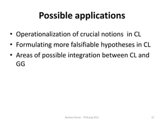 PossibleapplicationsOperationalization of crucial notions inCLFormulating more falsifiable hypotheses in CLAreas of possible integration between CL and GG 22Barbara Konat -  PhilLang 2011