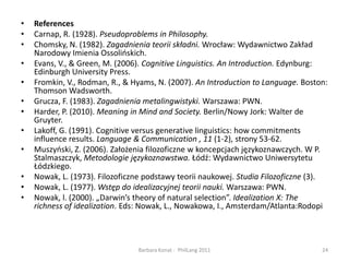 ReferencesCarnap, R. (1928). Pseudoproblems in Philosophy.Chomsky, N. (1982). Zagadnienia teorii składni. Wrocław: Wydawnictwo Zakład Narodowy Imienia Ossolińskich.Evans, V., & Green, M. (2006). Cognitive Linguistics. An Introduction.Edynburg: Edinburgh University Press.Fromkin, V., Rodman, R., & Hyams, N. (2007). An Introduction to Language. Boston: Thomson Wadsworth.Grucza, F. (1983). Zagadnienia metalingwistyki. Warszawa: PWN.Harder, P. (2010). Meaning in Mind and Society. Berlin/NowyJork: Walter de Gruyter.Lakoff, G. (1991). Cognitive versus generative linguistics: how commitments influence results. Language & Communication, 11 (1-2), strony 53-62.Muszyński, Z. (2006). Założenia filozoficzne w koncepcjach językoznawczych. W P. Stalmaszczyk, Metodologie językoznawstwa. Łódź: Wydawnictwo Uniwersytetu Łódzkiego.Nowak, L. (1973). Filozoficzne podstawy teorii naukowej. Studia Filozoficzne (3).Nowak, L. (1977). Wstęp do idealizacyjnej teorii nauki. Warszawa: PWN.Nowak, l. (2000). „Darwin’stheory of natural selection”. Idealization X: Therichness of idealization. Eds: Nowak, L., Nowakowa, I., Amsterdam/Atlanta:Rodopi24Barbara Konat -  PhilLang 2011