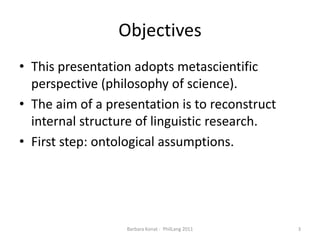 ObjectivesThis presentation adopts metascientificperspective (philosophy of science). The aim of a presentation is to reconstruct internal structure of linguistic research. First step: ontologicalassumptions.3Barbara Konat -  PhilLang 2011