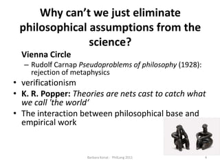 Why can’t we just eliminate philosophical assumptions from thescience?ViennaCircleRudolf Carnap Pseudoproblems of philosophy(1928):rejection of metaphysicsverificationismK. R. Popper: Theories are nets cast to catch what we call 'the world‘The interaction between philosophical base and empirical work4Barbara Konat -  PhilLang 2011